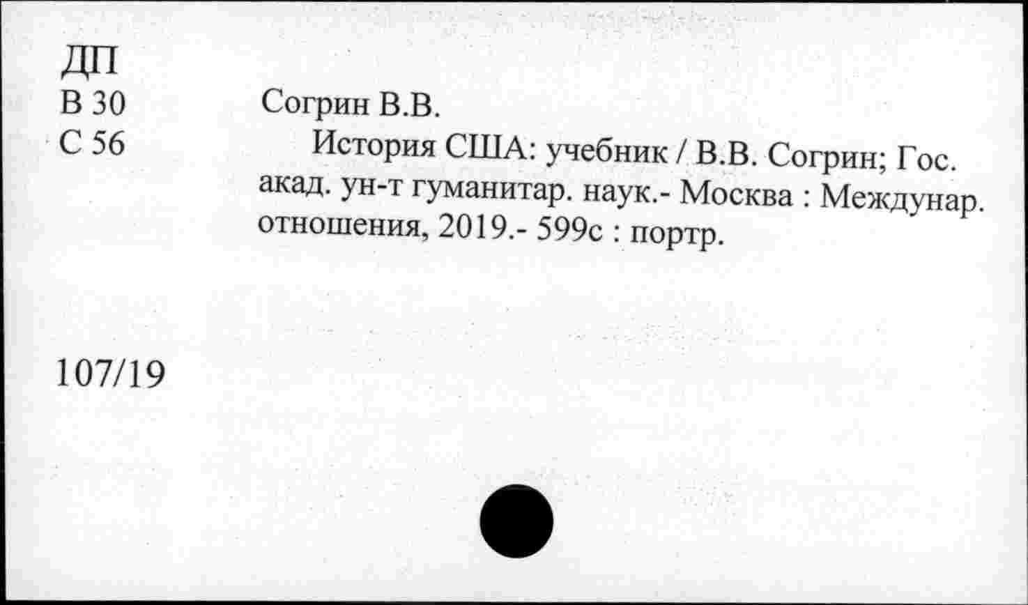 ﻿В 30
С 56
Согрин В.В.
История США: учебник / В.В. Согрин; Гос. акад, ун-т гуманитар, наук.- Москва : Междунар отношения, 2019.- 599с : портр.
107/19